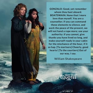 GONZALO: Good, yet remember whom thou hast aboard. BOATSWAIN: None that I more love than myself. You are a counsellor; if you can command these elements to silence, and work the peace of the present, we will not hand a rope more; use your authority: if you cannot, give thanks you have lived so long, and make yourself ready in your cabin for the mischance of the hour, if it so hap. [To mariners] Cheerly, good hearts! [To the courtiers] Out of our way, I say.