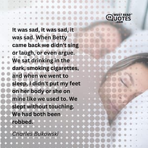 It was sad, it was sad, it was sad. When Betty came back we didn't sing or laugh, or even argue. We sat drinking in the dark, smoking cigarettes, and when we went to sleep, I didn't put my feet on her body or she on mine like we used to. We slept without touching. We had both been robbed.