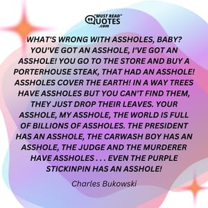 WHAT'S WRONG WITH ASSHOLES, BABY? YOU'VE GOT AN ASSHOLE, I'VE GOT AN ASSHOLE! YOU GO TO THE STORE AND BUY A PORTERHOUSE STEAK, THAT HAD AN ASSHOLE! ASSHOLES COVER THE EARTH! IN A WAY TREES HAVE ASSHOLES BUT YOU CAN'T FIND THEM, THEY JUST DROP THEIR LEAVES. YOUR ASSHOLE, MY ASSHOLE, THE WORLD IS FULL OF BILLIONS OF ASSHOLES. THE PRESIDENT HAS AN ASSHOLE, THE CARWASH BOY HAS AN ASSHOLE, THE JUDGE AND THE MURDERER HAVE ASSHOLES . . . EVEN THE PURPLE STICKINPIN HAS AN ASSHOLE!
