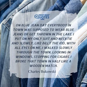 On blue jean day everybody in town was supposed to wear blue jeans or get thrown in the lake. I put on my only suit and necktie and slowly, like Billy the Kid, with all eyes on me, I walked slowly through the town, looking in windows, stopping for cigars. I broke that town in half like a wooden match.
