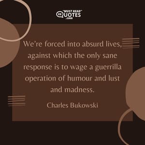 We’re forced into absurd lives, against which the only sane response is to wage a guerrilla operation of humour and lust and madness.