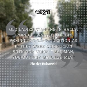 Old ladies standing in halls, up and down the streets, asking the same question as if they were one person with one voice: “Mailman, you got any mail for me?” And you felt like screaming, “Lady, how the hell do I know who you are or I am or anybody is?”