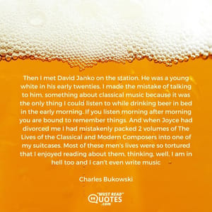 Then I met David Janko on the station. He was a young white in his early twenties. I made the mistake of talking to him, something about classical music because it was the only thing I could listen to while drinking beer in bed in the early morning. If you listen morning after morning you are bound to remember things. And when Joyce had divorced me I had mistakenly packed 2 volumes of The Lives of the Classical and Modern Composers into one of my suitcases. Most of these men's lives were so tortured that I enjoyed reading about them, thinking, well, I am in hell too and I can't even write music.