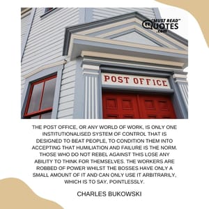 The post office, or any world of work, is only one institutionalised system of control that is designed to beat people, to condition them into accepting that humiliation and failure is the norm. Those who do not rebel against this lose any ability to think for themselves. The workers are robbed of power whilst the bosses have only a small amount of it and can only use it arbitrarily, which is to say, pointlessly.