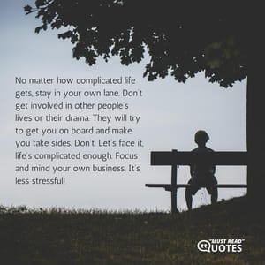 No matter how complicated life gets, stay in your own lane. Don’t get involved in other people’s lives or their drama. They will try to get you on board and make you take sides. Don’t. Let’s face it, life’s complicated enough. Focus and mind your own business. It’s less stressful!