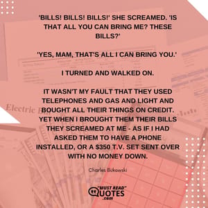 'BILLS! BILLS! BILLS!' she screamed. 'IS THAT ALL YOU CAN BRING ME? THESE BILLS?' 'Yes, mam, that's all I can bring you.' I turned and walked on. It wasn't my fault that they used telephones and gas and light and bought all their things on credit. Yet when I brought them their bills they screamed at me - as if I had asked them to have a phone installed, or a $350 t.v. set sent over with no money down.