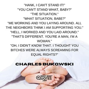 "Hank, I can't stand it!" "You can't stand what, baby?" "The situation." "What situation, babe?" "Me working and you laying around. All the neighbors think I am supporting you." "Hell, I worked and you laid around." "That's different. You're a man, I'm a woman." "Oh, I didn't know that. I thought you bitches were always screaming for equal rights?"