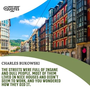 The streets were full of insane and dull people. Most of them lived in nice houses and didn’t seem to work, and you wondered how they did it.