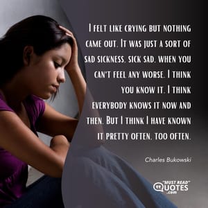 I felt like crying but nothing came out. It was just a sort of sad sickness, sick sad, when you can't feel any worse. I think you know it. I think everybody knows it now and then. But I think I have known it pretty often, too often.