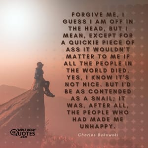 Forgive me, I guess I am off in the head, but I mean, except for a quickie piece of ass it wouldn't matter to me if all the people in the world died. Yes, I know it's not nice. But I'd be as contended as a snail; it was, after all, the people who had made me unhappy.