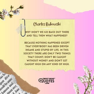 Why don't we go back out there and tell them what happened? Because nothing happened except that everybody has been driven insane and stupid by life. In this society there are only two things that count: don't be caught without money and don't get caught high on any kind of high.
