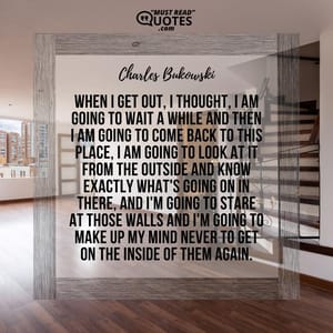 When I get out, I thought, I am going to wait a while and then I am going to come back to this place, I am going to look at it from the outside and know exactly what's going on in there, and I'm going to stare at those walls and I'm going to make up my mind never to get on the inside of them again.