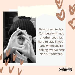 Be yourself today. Compete with not another soul. It’s hard to stay in your lane when you’re looking everywhere else but forward.