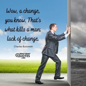 Wow, a change, you know. That’s what kills a man: lack of change.