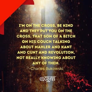 I'm on the cross. Be kind and they put you on the cross. That son of a bitch on his couch talking about Mahler and Kant and cunt and revolution, not really knowing about any of them.