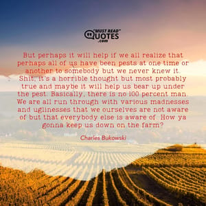 But perhaps it will help if we all realize that perhaps all of us have been pests at one time or another to somebody but we never knew it. Shit, it’s a horrible thought but most probably true and maybe it will help us bear up under the pest. Basically, there is no 100 percent man. We are all run through with various madnesses and uglinesses that we ourselves are not aware of but that everybody else is aware of. How ya gonna keep us down on the farm?