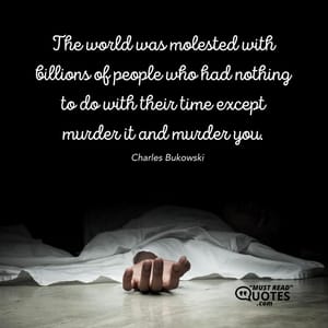 The world was molested with billions of people who had nothing to do with their time except murder it and murder you.