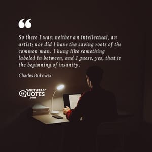 So there I was: neither an intellectual, an artist; nor did I have the saving roots of the common man. I hung like something labeled in between, and I guess, yes, that is the beginning of insanity.