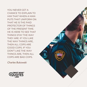 You never get a chance to explain to him that when a man puts that uniform on that he is the paid protector of things of the present time. He is here to see that things stay the way they are. If you like the way things are, then all cops are good cops. If you don’t like the way things are, then all cops are bad cops.