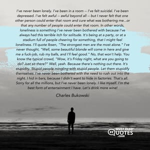 I've never been lonely. I've been in a room -- I've felt suicidal. I've been depressed. I've felt awful -- awful beyond all -- but I never felt that one other person could enter that room and cure what was bothering me...or that any number of people could enter that room. In other words, loneliness is something I've never been bothered with because I've always had this terrible itch for solitude. It's being at a party, or at a stadium full of people cheering for something, that I might feel loneliness. I'll quote Ibsen, "The strongest men are the most alone." I've never thought, "Well, some beautiful blonde will come in here and give me a fuck-job, rub my balls, and I'll feel good." No, that won't help. You know the typical crowd, "Wow, it's Friday night, what are you going to do? Just sit there?" Well, yeah. Because there's nothing out there. It's stupidity. Stupid people mingling with stupid people. Let them stupidify themselves. I've never been bothered with the need to rush out into the night. I hid in bars, because I didn't want to hide in factories. That's all. Sorry for all the millions, but I've never been lonely. I like myself. I'm the best form of entertainment I have. Let's drink more wine!