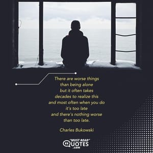 There are worse things than being alone but it often takes decades to realize this and most often when you do it's too late and there's nothing worse than too late.