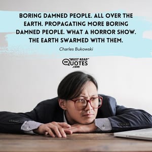 Boring damned people. All over the earth. Propagating more boring damned people. What a horror show. The earth swarmed with them.