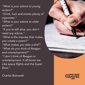 "What is your advice to young writers?" "Drink, fuck and smoke plenty of cigarettes." "What is your advice to older writers?" "If you're still alive, you don't need any advice." "What is the impulse that makes you create a poem?" "What makes you take a shit?" "What do you think of Reagan and unemployment?" "I don’t think of Reagan or unemployment. It all bores me. Like space flights and the Super Bowl."