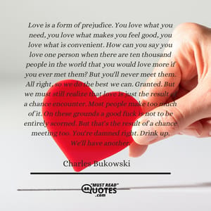 Love is a form of prejudice. You love what you need, you love what makes you feel good, you love what is convenient. How can you say you love one person when there are ten thousand people in the world that you would love more if you ever met them? But you'll never meet them. All right, so we do the best we can. Granted. But we must still realize that love is just the result of a chance encounter. Most people make too much of it. On these grounds a good fuck is not to be entirely scorned. But that's the result of a chance meeting too. You're damned right. Drink up. We'll have another.