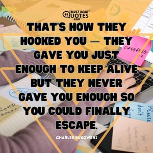 That’s how they hooked you — they gave you just enough to keep alive but they never gave you enough so you could finally escape.