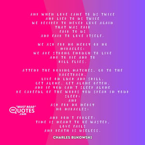 and when love came to us twice and lied to us twice we decided to never love again that was fair fair to us and fair to love itself. we ask for no mercy or no miracles; we are strong enough to live and to die and to kill flies, attend the boxing matches, go to the racetrack, live on luck and skill, get alone, get alone often, and if you can't sleep alone be careful of the words you speak in your sleep; and ask for no mercy no miracles; and don't forget: time is meant to be wasted, love fails and death is useless.
