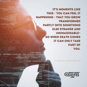it’s moments like this - you can feel it happening - that you grow transformed partly into something else strange and unimaginable— so when death comes it can only take part of you.