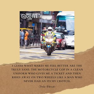 I guess what makes me feel better are the truly sane: the motorcycle cop in a clean uniform who gives me a ticket and then rides away on two wheels like a man who never had an itchy crotch.
