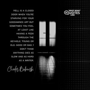 Hell is a closed door when you’re starving for your goddamned art but sometimes you feel at least like having a peek through the keyhole. Young or old, good or bad, I don’t think anything dies as slow and as hard as a writer.
