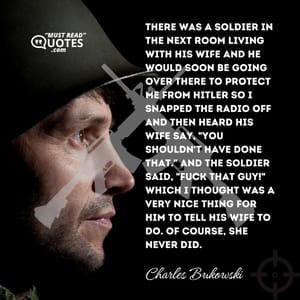 There was a soldier in the next room living with his wife and he would soon be going over there to protect me from Hitler so I snapped the radio off and then heard his wife say, "you shouldn't have done that." And the soldier said, "FUCK THAT GUY!" which I thought was a very nice thing for him to tell his wife to do. Of course, she never did.