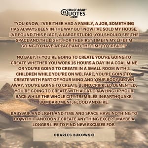 “you know, I’ve either had a family, a job, something has always been in the way but now I’ve sold my house, I’ve found this place, a large studio, you should see the space and the light. for the first time in my life I’m going to have a place and the time to create.” no baby, if you’re going to create you’re going to create whether you work 16 hours a day in a coal mine or you’re going to create in a small room with 3 children while you’re on welfare, you’re going to create with part of your mind and your body blown away, you’re going to create blind crippled demented, you’re going to create with a cat crawling up your back while the whole city trembles in earthquake, bombardment, flood and fire. baby, air and light and time and space have nothing to do with it and don’t create anything except maybe a longer life to find new excuses for.