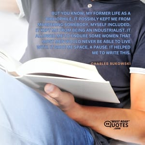 But you know, my former life as a bibliophile, it possibly kept me from murdering somebody, myself included. It kept me from being an industrialist. It allowed me to endure some women that most men would never be able to live with. It gave me space, a pause. It helped me to write this.