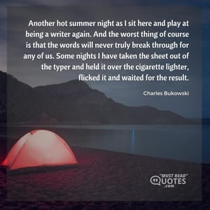 Another hot summer night as I sit here and play at being a writer again. And the worst thing of course is that the words will never truly break through for any of us. Some nights I have taken the sheet out of the typer and held it over the cigarette lighter, flicked it and waited for the result.