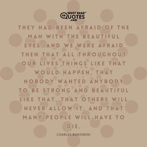 They had been afraid of the man with the beautifil eyes. And we were afraid then that all troughout our lives things like that would happen, that nobody wanted anybody to be strong and beautiful like that, that others will never allow it, and that many people will have to die.