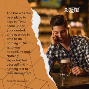 The bar was the best place to hide in. Time came under your control, time to wade in, time to do nothing in. No guru was needed, no god. Nothing expected but yourself and nothing lost to the unexpected.