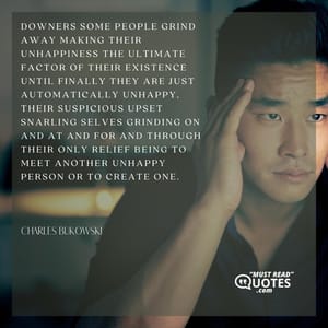 Downers some people grind away making their unhappiness the ultimate factor of their existence until finally they are just automatically unhappy, their suspicious upset snarling selves grinding on and at and for and through their only relief being to meet another unhappy person or to create one.