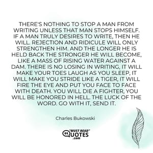 There's nothing to stop a man from writing unless that man stops himself. If a man truly desires to write, then he will. Rejection and ridicule will only strengthen him. And the longer he is held back the stronger he will become, like a mass of rising water against a dam. There is no losing in writing, it will make your toes laugh as you sleep, it will make you stride like a tiger, it will fire the eye and put you face to face with death. You will die a fighter, you will be honored in hell. The luck of the word. Go with it, send it.