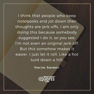 I think that people who keep notebooks and jot down their thoughts are jerk-offs. I am only doing this because somebody suggested I do it, so you see, I'm not even an original jerk-off. But this somehow makes it easier. I just let it roll. Like a hot turd down a hill.