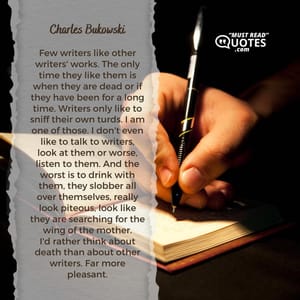 Few writers like other writers' works. The only time they like them is when they are dead or if they have been for a long time. Writers only like to sniff their own turds. I am one of those. I don't even like to talk to writers, look at them or worse, listen to them. And the worst is to drink with them, they slobber all over themselves, really look piteous, look like they are searching for the wing of the mother. I'd rather think about death than about other writers. Far more pleasant.