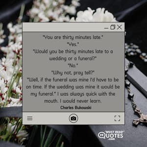 "You are thirty minutes late." "Yes." "Would you be thirty minutes late to a wedding or a funeral?" "No." "Why not, pray tell?" “Well, if the funeral was mine I’d have to be on time. If the wedding was mine it would be my funeral.” I was always quick with the mouth. I would never learn.