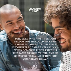 Turgenev was a very serious fellow but he could make me laugh because a truth first encountered can be very funny. When someone else's truth is the same as your truth, and he seems to be saying it just for you, that's great.