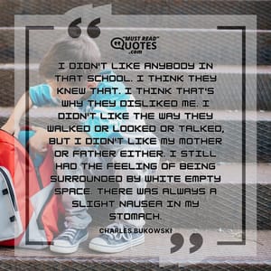 I didn't like anybody in that school. I think they knew that. I think that's why they disliked me. I didn't like the way they walked or looked or talked, but I didn't like my mother or father either. I still had the feeling of being surrounded by white empty space. There was always a slight nausea in my stomach.