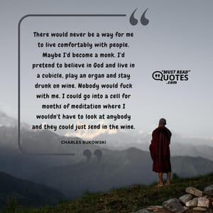 There would never be a way for me to live comfortably with people. Maybe I'd become a monk. I'd pretend to believe in God and live in a cubicle, play an organ and stay drunk on wine. Nobody would fuck with me. I could go into a cell for months of meditation where I wouldn't have to look at anybody and they could just send in the wine.