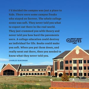 I'd decided the campus was just a place to hide. There were some campus freaks who stayed on forever. The whole college scene was soft. They never told you what to expect out there in the real world. They just crammed you with theory and never told you how hard the pavements were. A college education could destroy an individual for life. Books could make you soft. When you put them down, and really went out there, then you needed to know what they never told you.