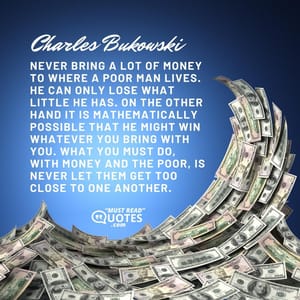 Never bring a lot of money to where a poor man lives. He can only lose what little he has. On the other hand it is mathematically possible that he might win whatever you bring with you. What you must do, with money and the poor, is never let them get too close to one another.