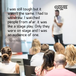 I was still tough but it wasn’t the same. I had to withdraw. I watched people from afar, it was like a stage play. Only they were on stage and I was an audience of one.